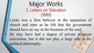 Major Works
3. Letters on Toleration
(1689)
• Locke was a firm believer in the separation of
church and state as he felt that the government
should have no say in the business of the soul.
• He may have had a degree of private religious
conviction, but it did not play a large role in his
political philosophy.
 