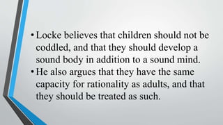 • Locke believes that children should not be
coddled, and that they should develop a
sound body in addition to a sound mind.
• He also argues that they have the same
capacity for rationality as adults, and that
they should be treated as such.
 