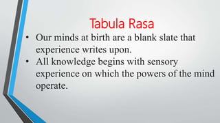 Tabula Rasa
• Our minds at birth are a blank slate that
experience writes upon.
• All knowledge begins with sensory
experience on which the powers of the mind
operate.
 