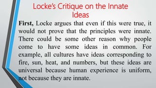 First, Locke argues that even if this were true, it
would not prove that the principles were innate.
There could be some other reason why people
come to have some ideas in common. For
example, all cultures have ideas corresponding to
fire, sun, heat, and numbers, but these ideas are
universal because human experience is uniform,
not because they are innate.
Locke’s Critique on the Innate
Ideas
 