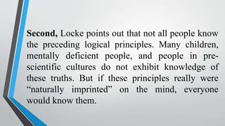 Second, Locke points out that not all people know
the preceding logical principles. Many children,
mentally deficient people, and people in pre-
scientific cultures do not exhibit knowledge of
these truths. But if these principles really were
“naturally imprinted” on the mind, everyone
would know them.
 