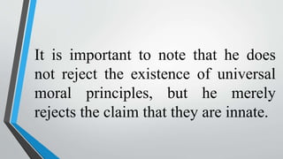 It is important to note that he does
not reject the existence of universal
moral principles, but he merely
rejects the claim that they are innate.
 