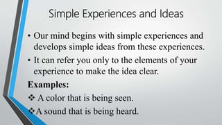 Simple Experiences and Ideas
• Our mind begins with simple experiences and
develops simple ideas from these experiences.
• It can refer you only to the elements of your
experience to make the idea clear.
Examples:
 A color that is being seen.
A sound that is being heard.
 