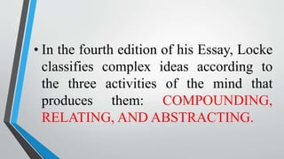 • In the fourth edition of his Essay, Locke
classifies complex ideas according to
the three activities of the mind that
produces them: COMPOUNDING,
RELATING, AND ABSTRACTING.
 