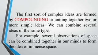 The first sort of complex ideas are formed
by COMPOUNDING or uniting together two or
more simple ideas. We can combine several
ideas of the same type.
For example, several observations of space
can be combined together in our minds to form
the idea of immense space.
 