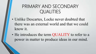 PRIMARY AND SECONDARY
QUALITIES
• Unlike Descartes, Locke never doubted that
there was an external world and that we could
know it.
• He introduces the term QUALITY to refer to a
power in matter to produce ideas in our mind.
 