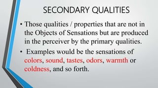 • Those qualities / properties that are not in
the Objects of Sensations but are produced
in the perceiver by the primary qualities.
• Examples would be the sensations of
colors, sound, tastes, odors, warmth or
coldness, and so forth.
SECONDARY QUALITIES
 