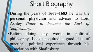 Short Biography
• During the years of 1667–1683 he was the
personal physician and adviser to Lord
Ashley (later to become the Earl of
Shaftesbury).
• Before doing any work in political
philosophy, Locke acquired a good deal of
practical, political experience through his
association with Shaftesbury.
 
