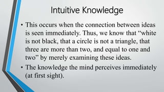 • This occurs when the connection between ideas
is seen immediately. Thus, we know that “white
is not black, that a circle is not a triangle, that
three are more than two, and equal to one and
two” by merely examining these ideas.
• The knowledge the mind perceives immediately
(at first sight).
Intuitive Knowledge
 