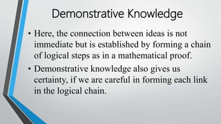 • Here, the connection between ideas is not
immediate but is established by forming a chain
of logical steps as in a mathematical proof.
• Demonstrative knowledge also gives us
certainty, if we are careful in forming each link
in the logical chain.
Demonstrative Knowledge
 