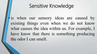 Sensitive Knowledge
• is when our sensory ideas are caused by
existing things even when we do not know
what causes the idea within us. For example, I
have know that there is something producing
the odor I can smell.
 