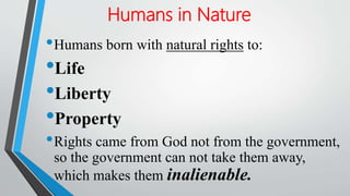 Humans in Nature
•Humans born with natural rights to:
•Life
•Liberty
•Property
•Rights came from God not from the government,
so the government can not take them away,
which makes them inalienable.
 