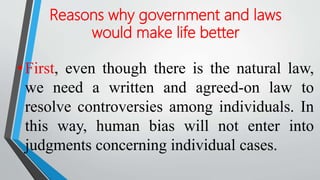 Reasons why government and laws
would make life better
•First, even though there is the natural law,
we need a written and agreed-on law to
resolve controversies among individuals. In
this way, human bias will not enter into
judgments concerning individual cases.
 