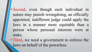 • Second, even though each individual in
nature may punish wrongdoing, an officially
appointed, indifferent judge could apply the
laws in a manner more equitable than a
person whose personal interests were at
stake.
• Third, we need a government to enforce the
laws on behalf of the powerless.
 