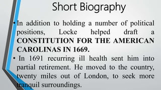 Short Biography
• In addition to holding a number of political
positions, Locke helped draft a
CONSTITUTION FOR THE AMERICAN
CAROLINAS IN 1669.
• In 1691 recurring ill health sent him into
partial retirement. He moved to the country,
twenty miles out of London, to seek more
tranquil surroundings.
 