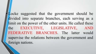 • Locke suggested that the government should be
divided into separate branches, each serving as a
limit on the power of the other units. He called these
the EXECUTIVE, LEGISLATIVE, AND
FEDERATIVE BRANCHES. The latter would
supervise the relations between the government and
foreign nations.
 