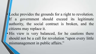 • Locke provides the grounds for a right to revolution.
If a government should exceed its legitimate
authority, the social contract is broken, and the
citizens may replace it.
• His view is very balanced, for he cautions there
should not be a call for revolution “upon every little
mismanagement in public affairs.”
 