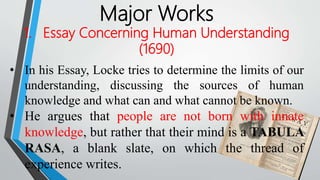 Major Works
1. Essay Concerning Human Understanding
(1690)
• In his Essay, Locke tries to determine the limits of our
understanding, discussing the sources of human
knowledge and what can and what cannot be known.
• He argues that people are not born with innate
knowledge, but rather that their mind is a TABULA
RASA, a blank slate, on which the thread of
experience writes.
 
