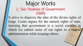 Major Works
2. Two Treatises of Government
(1689)
• It strive to disprove the idea of the divine rights of
kings. Locke argues for the natural rights of man,
insisting that government is a social contract in
which we submit some of our rights to a central
administration while keeping others.
 