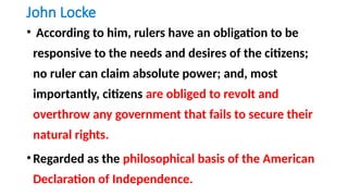 John Locke
• According to him, rulers have an obligation to be
responsive to the needs and desires of the citizens;
no ruler can claim absolute power; and, most
importantly, citizens are obliged to revolt and
overthrow any government that fails to secure their
natural rights.
•Regarded as the philosophical basis of the American
Declaration of Independence.
 