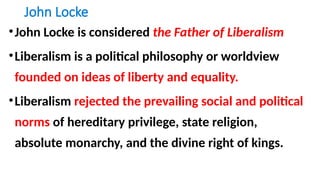 John Locke
•John Locke is considered the Father of Liberalism
•Liberalism is a political philosophy or worldview
founded on ideas of liberty and equality.
•Liberalism rejected the prevailing social and political
norms of hereditary privilege, state religion,
absolute monarchy, and the divine right of kings.
 