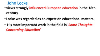 John Locke
•views strongly influenced European education in the 18th
century
•Locke was regarded as an expert on educational matters.
• His most important work in the field is 'Some Thoughts
Concerning Education'
 
