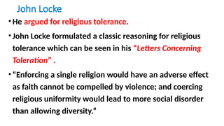 John Locke
•He argued for religious tolerance.
•John Locke formulated a classic reasoning for religious
tolerance which can be seen in his “Letters Concerning
Toleration” .
•“Enforcing a single religion would have an adverse effect
as faith cannot be compelled by violence; and coercing
religious uniformity would lead to more social disorder
than allowing diversity.”
 