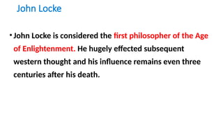 John Locke
•John Locke is considered the first philosopher of the Age
of Enlightenment. He hugely effected subsequent
western thought and his influence remains even three
centuries after his death.
 