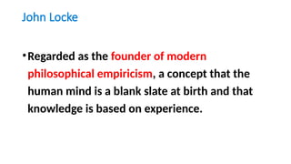 John Locke
•Regarded as the founder of modern
philosophical empiricism, a concept that the
human mind is a blank slate at birth and that
knowledge is based on experience.
 