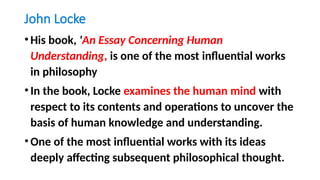 John Locke
•His book, 'An Essay Concerning Human
Understanding, is one of the most influential works
in philosophy
•In the book, Locke examines the human mind with
respect to its contents and operations to uncover the
basis of human knowledge and understanding.
•One of the most influential works with its ideas
deeply affecting subsequent philosophical thought.
 