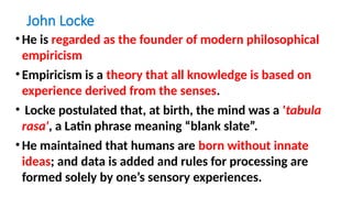 John Locke
•He is regarded as the founder of modern philosophical
empiricism
•Empiricism is a theory that all knowledge is based on
experience derived from the senses.
• Locke postulated that, at birth, the mind was a 'tabula
rasa', a Latin phrase meaning “blank slate”.
•He maintained that humans are born without innate
ideas; and data is added and rules for processing are
formed solely by one’s sensory experiences.
 
