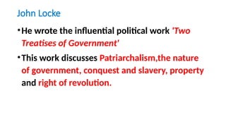 John Locke
•He wrote the influential political work 'Two
Treatises of Government'
•This work discusses Patriarchalism,the nature
of government, conquest and slavery, property
and right of revolution.
 