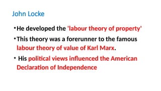 John Locke
•He developed the 'labour theory of property'
•This theory was a forerunner to the famous
labour theory of value of Karl Marx.
• His political views influenced the American
Declaration of Independence
 