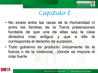 Capitulo I
• No existe entre las razas de la Humanidad ni
entre las familias de la Tierra pretensiones
fundada de que una de ellas sea la casa
dinástica mas antigua y que a ella le
corresponda el derecho de sucesión.
• Todo gobierno es producto únicamente de la
fuerza o de la violencia(…)donde se impone el
más fuerte
 