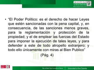 • “El Poder Político: es el derecho de hacer Leyes
que estén sancionadas con la pena capital, y, en
consecuencia, de las sanciones menos graves,
para la reglamentación y protección de la
propiedad; y el de emplear las fuerzas del Estado
para imponer la ejecución de tales leyes, y para
defender a este de todo atropello extranjero; y
todo ello únicamente con miras al Bien Publico”
(Pág. 4)
 
