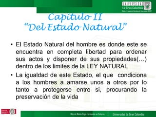 Capitulo II
“Del Estado Natural”
• El Estado Natural del hombre es donde este se
encuentra en completa libertad para ordenar
sus actos y disponer de sus propiedades(…)
dentro de los limites de la LEY NATURAL
• La igualdad de este Estado, el que condiciona
a los hombres a amarse unos a otros por lo
tanto a protegerse entre si, procurando la
preservación de la vida
 