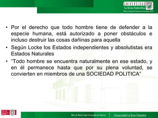 • Por el derecho que todo hombre tiene de defender a la
especie humana, está autorizado a poner obstáculos e
incluso destruir las cosas dañinas para aquella
• Según Locke los Estados independientes y absolutistas era
Estados Naturales
• “Todo hombre se encuentra naturalmente en ese estado, y
en él permanece hasta que por su plena voluntad, se
convierten en miembros de una SOCIEDAD POLITICA”
 