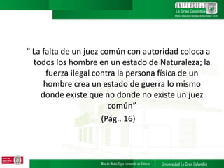 “ La falta de un juez común con autoridad coloca a
todos los hombre en un estado de Naturaleza; la
fuerza ilegal contra la persona física de un
hombre crea un estado de guerra lo mismo
donde existe que no donde no existe un juez
común”
(Pág.. 16)
 