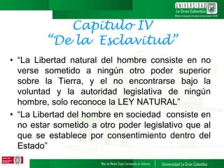 Capitulo IV
“De la Esclavitud”
• “La Libertad natural del hombre consiste en no
verse sometido a ningún otro poder superior
sobre la Tierra, y el no encontrarse bajo la
voluntad y la autoridad legislativa de ningún
hombre, solo reconoce la LEY NATURAL”
• “La Libertad del hombre en sociedad consiste en
no estar sometido a otro poder legislativo que al
que se establece por consentimiento dentro del
Estado”
 