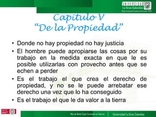 Capitulo V
“De la Propiedad”
• Donde no hay propiedad no hay justicia
• El hombre puede apropiarse las cosas por su
trabajo en la medida exacta en que le es
posible utilizarlas con provecho antes que se
echen a perder
• Es el trabajo el que crea el derecho de
propiedad, y no se le puede arrebatar ese
derecho una vez que lo ha conseguido
• Es el trabajo el que le da valor a la tierra
 