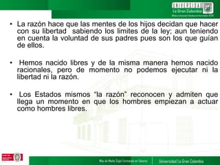 • La razón hace que las mentes de los hijos decidan que hacer
con su libertad sabiendo los limites de la ley; aun teniendo
en cuenta la voluntad de sus padres pues son los que guían
de ellos.
• Hemos nacido libres y de la misma manera hemos nacido
racionales, pero de momento no podemos ejecutar ni la
libertad ni la razón.
• Los Estados mismos “la razón” reconocen y admiten que
llega un momento en que los hombres empiezan a actuar
como hombres libres.
 