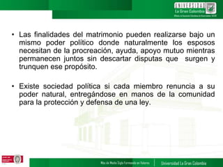 • Las finalidades del matrimonio pueden realizarse bajo un
mismo poder político donde naturalmente los esposos
necesitan de la procreación, ayuda, apoyo mutuo mientras
permanecen juntos sin descartar disputas que surgen y
trunquen ese propósito.
• Existe sociedad política si cada miembro renuncia a su
poder natural, entregándose en manos de la comunidad
para la protección y defensa de una ley.
 