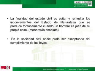 • La finalidad del estado civil es evitar y remediar los
inconvenientes del Estado de Naturaleza que se
produce forzosamente cuando un hombre es juez de su
propio caso. (monarquía absoluta).
• En la sociedad civil nadie pude ser exceptuado del
cumplimiento de las leyes.
 
