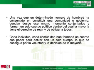 • Una vez que un determinado numero de hombres ha
consentido en constituir una comunidad o gobierno,
quedan desde ese mismo momento conjuntados y
forman un solo cuerpo político dentro del cual la mayoría
tiene el derecho de regir y de obligar a todos.
• Cada individuo, cada comunidad han formado un cuerpo
con poder para actuar con un solo cuerpo, lo que se
consigue por la voluntad y la decisión de la mayoría.
 