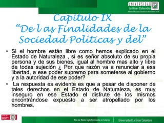 Capitulo IX
“De l as Finalidades de la
Sociedad Políticas y del”
• Si el hombre están libre como hemos explicado en el
Estado de Naturaleza , si es señor absoluto de su propia
persona y de sus bienes, igual al hombre mas alto y libre
de todas sujeción ¿ Por que razón va a renunciar a esa
libertad, a ese poder supremo para someterse al gobierno
y a la autoridad de ese poder?
• La respuesta es evidente es que a pesar de disponer de
tales derechos en el Estado de Naturaleza, es muy
inseguro en ese Estado el disfrute de los mismos
encontrándose expuesto a ser atropellado por los
hombres.
 