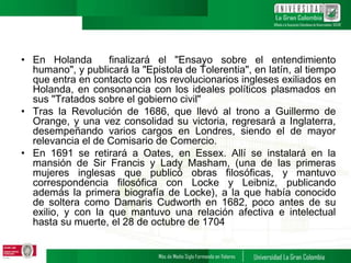 • En Holanda finalizará el "Ensayo sobre el entendimiento
humano", y publicará la "Epistola de Tolerentia", en latín, al tiempo
que entra en contacto con los revolucionarios ingleses exiliados en
Holanda, en consonancia con los ideales políticos plasmados en
sus "Tratados sobre el gobierno civil"
• Tras la Revolución de 1686, que llevó al trono a Guillermo de
Orange, y una vez consolidad su victoria, regresará a Inglaterra,
desempeñando varios cargos en Londres, siendo el de mayor
relevancia el de Comisario de Comercio.
• En 1691 se retirará a Oates, en Essex. Allí se instalará en la
mansión de Sir Francis y Lady Masham, (una de las primeras
mujeres inglesas que publicó obras filosóficas, y mantuvo
correspondencia filosófica con Locke y Leibniz, publicando
además la primera biografía de Locke), a la que había conocido
de soltera como Damaris Cudworth en 1682, poco antes de su
exilio, y con la que mantuvo una relación afectiva e intelectual
hasta su muerte, el 28 de octubre de 1704
 
