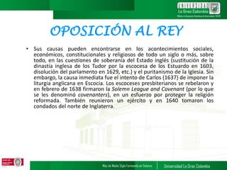 OPOSICIÓN AL REY
• Sus causas pueden encontrarse en los acontecimientos sociales,
económicos, constitucionales y religiosos de todo un siglo o más, sobre
todo, en las cuestiones de soberanía del Estado inglés (sustitución de la
dinastía inglesa de los Tudor por la escocesa de los Estuardo en 1603,
disolución del parlamento en 1629, etc.) y el puritanismo de la Iglesia. Sin
embargo, la causa inmediata fue el intento de Carlos (1637) de imponer la
liturgia anglicana en Escocia. Los escoceses presbiterianos se rebelaron y
en febrero de 1638 firmaron la Solemn League and Covenant (por lo que
se les denominó covenanters), en un esfuerzo por proteger la religión
reformada. También reunieron un ejército y en 1640 tomaron los
condados del norte de Inglaterra.
 