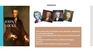 JOHN
LOCKE
John Locke nació en Wrington (cerca de Bristol, Inglaterra),
el 29 de agosto de 1632.
Se educó en la Westminster School y en la Christ Church de
Oxford.
En 1658 se convirtío en tutor y profesor de Griego y
Retórica.
Más tarde volvió a Oxford y estudió medicina.
BIOGRAFÍA
 