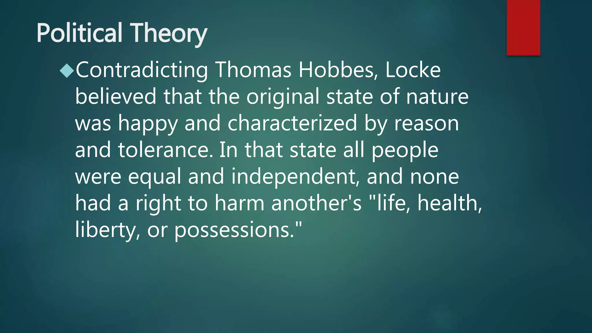 Political Theory 
Contradicting Thomas Hobbes, Locke 
believed that the original state of nature 
was happy and characterized by reason 
and tolerance. In that state all people 
were equal and independent, and none 
had a right to harm another's "life, health, 
liberty, or possessions." 
 