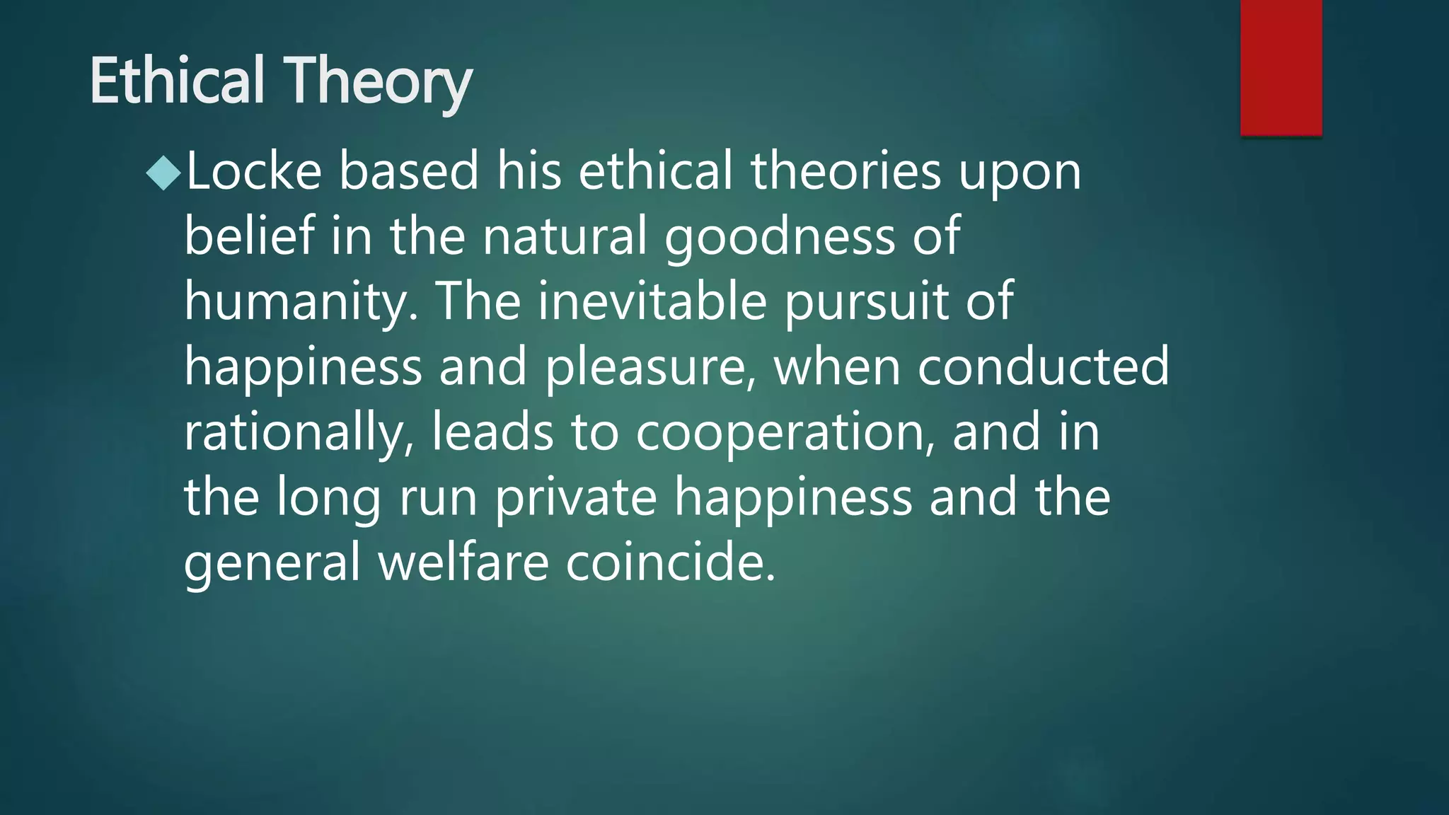 Ethical Theory 
Locke based his ethical theories upon 
belief in the natural goodness of 
humanity. The inevitable pursuit of 
happiness and pleasure, when conducted 
rationally, leads to cooperation, and in 
the long run private happiness and the 
general welfare coincide. 
 
